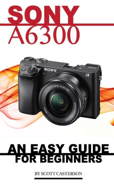 Sony A6300: An Easy Guide for Beginners