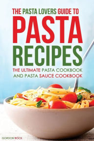 Title: The Pasta Lovers Guide to Pasta Recipes: The Ultimate Pasta Cookbook and Pasta Sauce Cookbook, Author: Gordon Rock