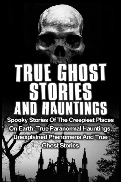 True Ghost Stories And Hauntings: Spooky Stories Of The Creepiest Places On Earth: True Paranormal Hauntings, Unexplained Phenomena And True Ghost Stories
