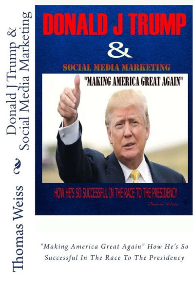 Donald J Trump & Social Media Marketing: "Making America Great Again" How He's So Successful In The Race To The Presidency