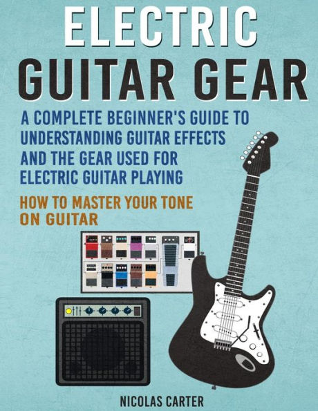 Electric Guitar Gear: A Complete Beginner's Guide To Understanding Guitar Effects And The Gear Used For Electric Guitar Playing & How To Master Your Tone on Guitar