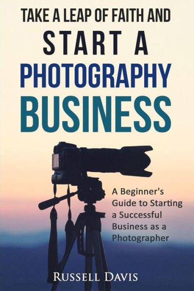 Take a Leap of Faith and Start a Photography Business: A Beginner's Guide to Starting a Successful Business as a Photographer