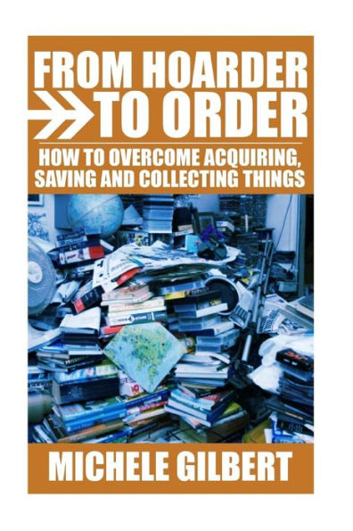 From Hoarder To Order: How To Stop Acquiring, Saving and Collecting Things