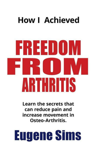 How I Achieved Freedom From Arthritis: Learn the secrets that can reduce pain and increase movement in Osteoarthritis