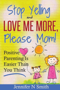 Title: Parenting: Positive Parenting - Stop Yelling And Love Me More, Please Mom. Positive Parenting Is Easier Than You Think, Author: Jennifer N Smith