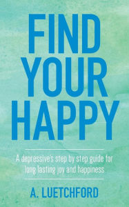 Title: Find Your Happy: A depressive's step by step guide for long lasting joy and happiness, Author: A. Luetchford