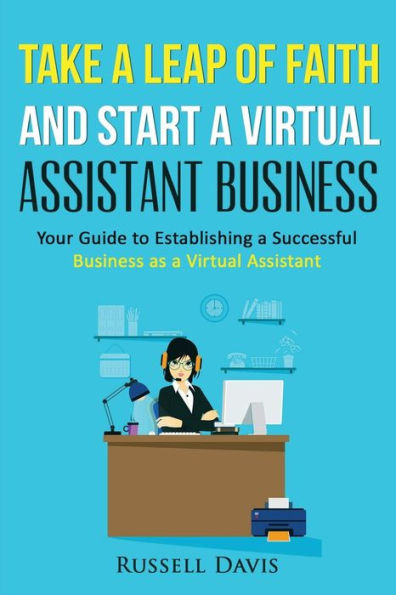 Take a Leap of Faith And Start a Virtual Assistant Business: Your Guide to Establishing a Successful Business As a Virtual Assistant