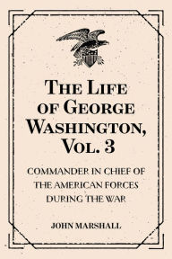 Title: The Life of George Washington, Vol. 3 : Commander in Chief of the American Forces During the War : which Established the Independence of his Country and First : President of the United States, Author: John Marshall