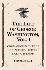 Title: The Life of George Washington, Vol. 1 : Commander in Chief of the American Forces During the War : which Established the Independence of his Country and First : President of the United States, Author: John Marshall