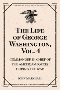 Title: The Life of George Washington, Vol. 4 : Commander in Chief of the American Forces During the War : which Established the Independence of his Country and First : President of the United States, Author: John Marshall