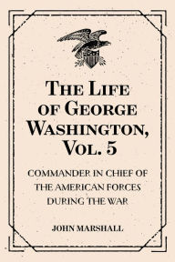 Title: The Life of George Washington, Vol. 5 : Commander in Chief of the American Forces During the War : which Established the Independence of his Country and First : President of the United States, Author: John Marshall