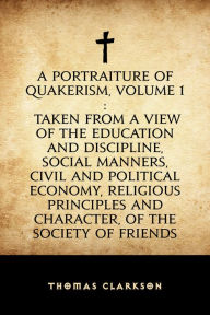 Title: A Portraiture of Quakerism, Volume 1: Taken from a View of the Education and Discipline, Social Manners, Civil and Political Economy, Religious Principles and Character, of the Society of Friends, Author: Thomas Clarkson