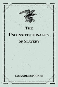 Title: The Unconstitutionality of Slavery, Author: Lysander Spooner