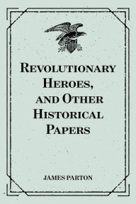 Title: Revolutionary Heroes, and Other Historical Papers, Author: James Parton