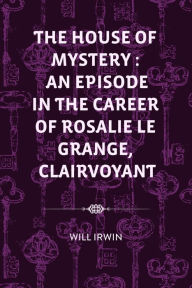 Title: The House of Mystery : An Episode in the Career of Rosalie Le Grange, Clairvoyant, Author: Will Irwin