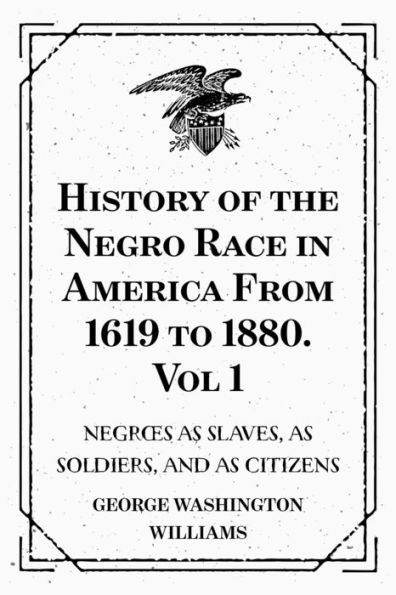 History of the Negro Race in America From 1619 to 1880. Vol 1: Negroes as Slaves, as Soldiers, and as Citizens