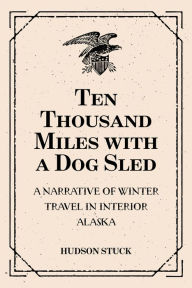 Title: Ten Thousand Miles with a Dog Sled: A Narrative of Winter Travel in Interior Alaska, Author: Hudson Stuck