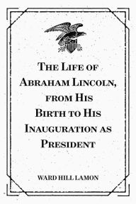 Title: The Life of Abraham Lincoln, from His Birth to His Inauguration as President, Author: Ward Hill Lamon