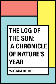 Title: The Log of the Sun: A Chronicle of Nature's Year, Author: William Beebe