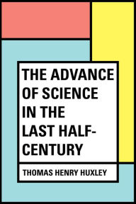 Title: The Advance of Science in the Last Half-Century, Author: Thomas Henry Huxley