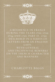 Title: A Residence in France During the Years 1792, 1793, 1794 and 1795, Part II., 1793: Described in a Series of Letters from an English Lady: with General: and Incidental Remarks on the French Character and Manners, Author: Charlotte Biggs