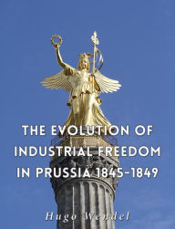Title: The Evolution of Industrial Freedom in Prussia, 1845-1849, Author: Hugo Wendel
