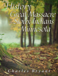 Title: A History of the Great Massacre by the Sioux Indians in Minnesota: Including the Personal Narratives of Many Who Escaped, Author: Charles Bryant