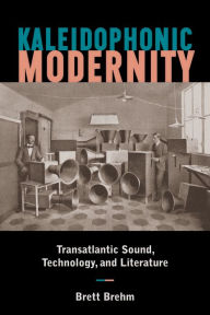 Title: Kaleidophonic Modernity: Transatlantic Sound, Technology, and Literature, Author: Brett Brehm