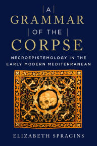 Title: A Grammar of the Corpse: Necroepistemology in the Early Modern Mediterranean, Author: Elizabeth Spragins