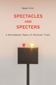 Title: Spectacles and Specters: A Performative Theory of Political Trials, Author: Basak Ertu?r