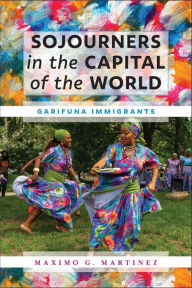 Title: Sojourners in the Capital of the World: Garifuna Immigrants, Author: Maximo G. Martinez