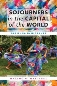 Title: Sojourners in the Capital of the World: Garifuna Immigrants, Author: Maximo G. Martinez