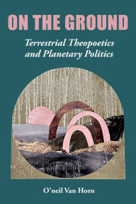 Title: On the Ground: Terrestrial Theopoetics and Planetary Politics, Author: O'neil Van Horn