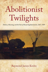 Title: Abolitionist Twilights: History, Meaning, and the Fate of Racial Egalitarianism, 1865-1909, Author: Raymond James Krohn