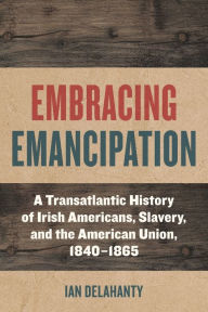 Embracing Emancipation: A Transatlantic History of Irish Americans, Slavery, and the American Union, 1840-1865