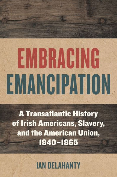 Embracing Emancipation: A Transatlantic History of Irish Americans, Slavery, and the American Union, 1840-1865