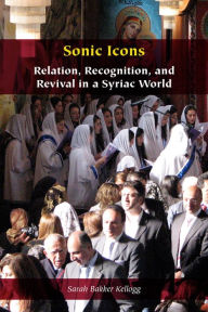 Title: Sonic Icons: Relation, Recognition, and Revival in a Syriac World, Author: Sarah Bakker Kellogg