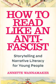 Title: How to Read Like an Anti-Fascist: Storytelling and Narrative Literacy for Young People, Author: Annette Wannamaker