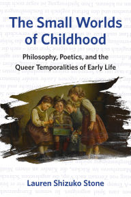 Title: The Small Worlds of Childhood: Philosophy, Poetics, and the Queer Temporalities of Early Life, Author: Lauren Shizuko Stone