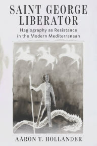 Title: Saint George Liberator: Hagiography as Resistance in the Modern Mediterranean, Author: Aaron T. Hollander