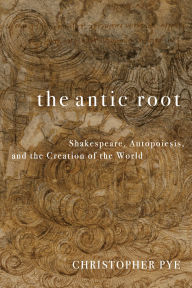 Title: The Antic Root: Shakespeare, Autopoiesis, and the Creation of the World, Author: Christopher Pye