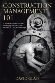 Title: Construction Management 101: A Narrative & Practical Guide to Bringing New Production On-Line on Time and on Budget, Author: David Glass