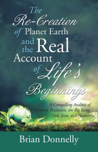 Title: The Re-Creation of Planet Earth and the Real Account of Life'S Beginnings: A Compelling Analysis of Creation, Evolution, the Big Bang, God, Jesus, and Heaven, Author: Brian Donnelly