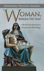 Title: Woman, Behold Thy Son!: A Brief Introduction to Eisegetical Mariology, Author: Onyekwelu Paulinus Anaedu