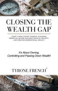 Title: Closing the Wealth Gap: Chart a New Course Towards: Acquiring Perpetual Income, Building Financial Security and Creating Generational Wealth, Author: Tyrone French