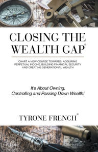 Title: Closing the Wealth Gap: Chart a New Course Towards: Acquiring Perpetual Income, Building Financial Security and Creating Generational Wealth, Author: Tyrone French