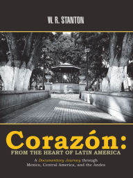 Title: Corazón: from the Heart of Latin America: A Documentary Journey Through Mexico, Central America, and the Andes, Author: W. R. Stanton