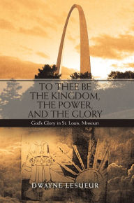 Title: To Thee Be the Kingdom, the Power, and the Glory: God'S Glory in St. Louis, Missouri, Author: Dwayne Lesueur