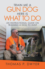 Title: Train Me a Gun Dog Here Is What to Do: An Instructional Guide on Training a Dog to Hunt, Author: Thomas P. Dwyer