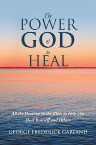 Title: The Power of God to Heal: All the Healings in the Bible to Help You Heal Yourself and Others, Author: George Frederick Garland